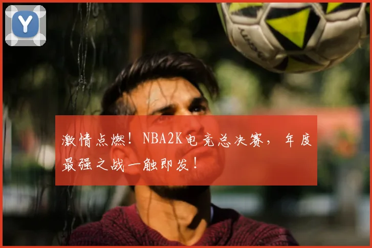 激情点燃!NBA2K电竞总决赛,年度最强之战一触即发!
