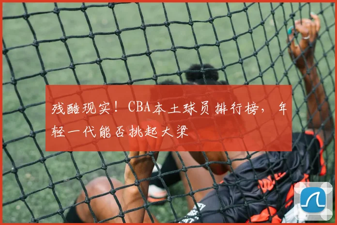 残酷现实！CBA本土球员排行榜，年轻一代能否挑起大梁